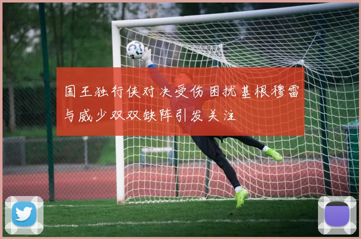 国王独行侠对决受伤困扰基根穆雷与威少双双缺阵引发关注