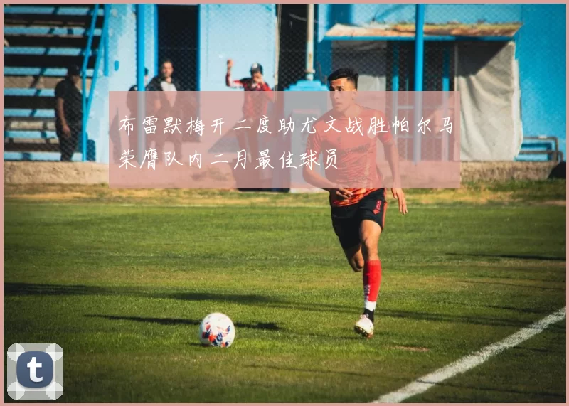 布雷默梅开二度助尤文战胜帕尔马荣膺队内二月最佳球员