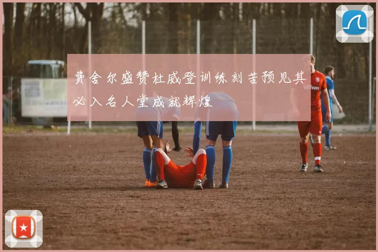 费舍尔盛赞杜威登训练刻苦预见其必入名人堂成就辉煌