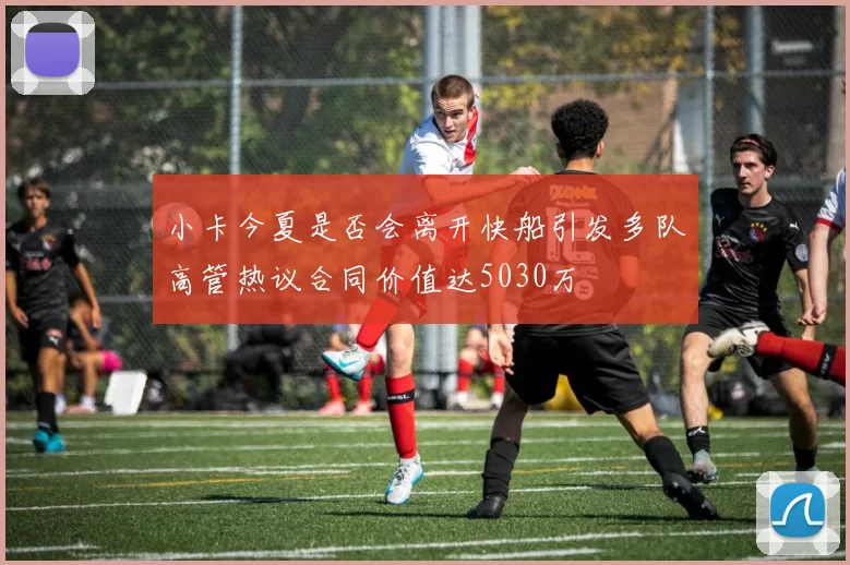 小卡今夏是否会离开快船引发多队高管热议合同价值达5030万