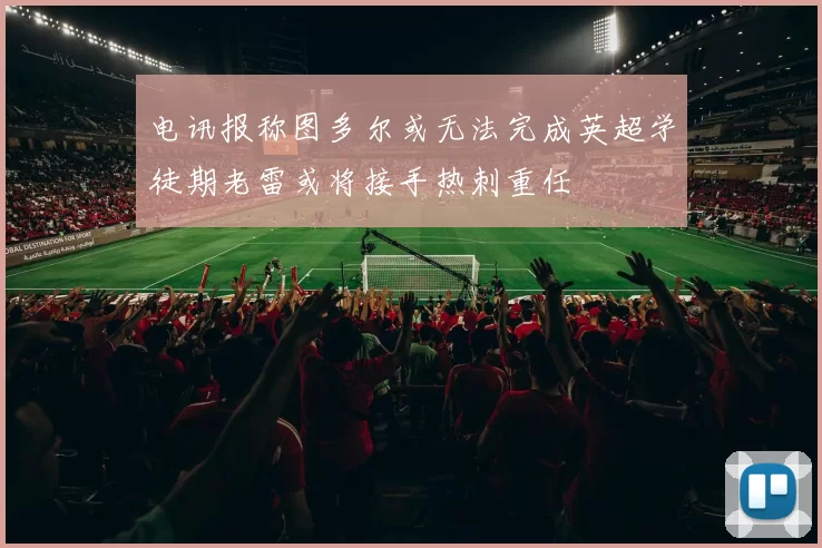 电讯报称图多尔或无法完成英超学徒期老雷或将接手热刺重任