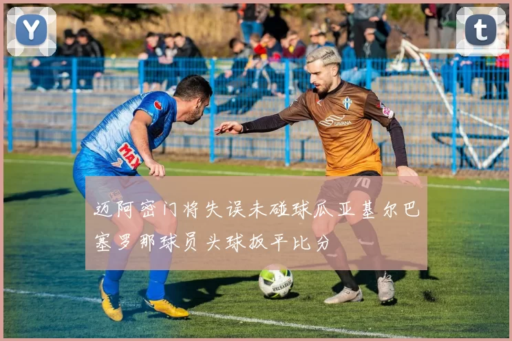 迈阿密门将失误未碰球瓜亚基尔巴塞罗那球员头球扳平比分
