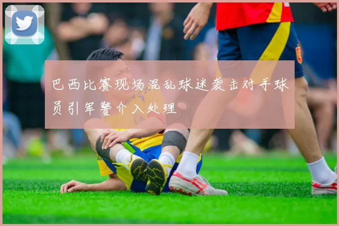 巴西比赛现场混乱球迷袭击对手球员引军警介入处理