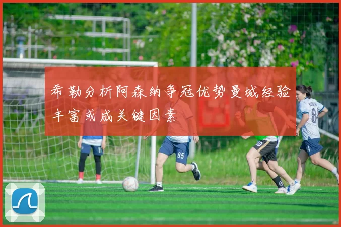 希勒分析阿森纳争冠优势曼城经验丰富或成关键因素