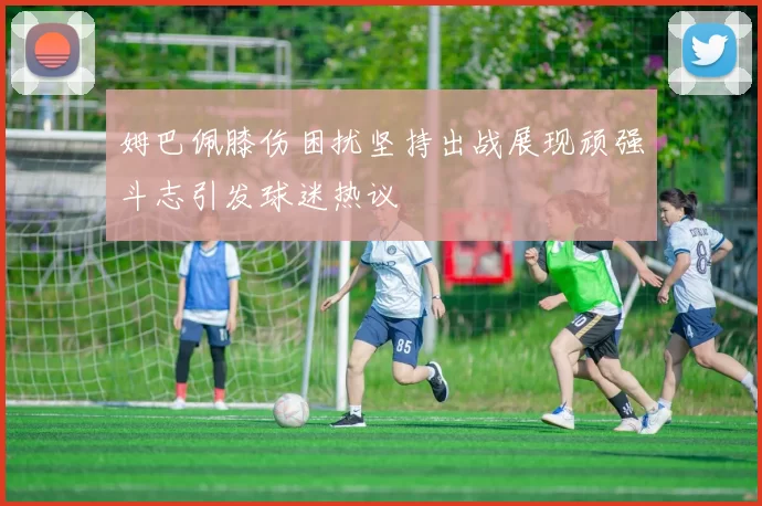 姆巴佩膝伤困扰坚持出战展现顽强斗志引发球迷热议