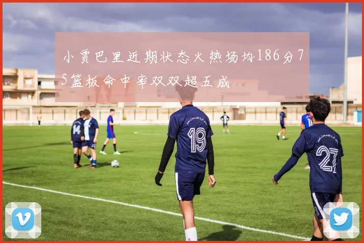 小贾巴里近期状态火热场均186分75篮板命中率双双超五成