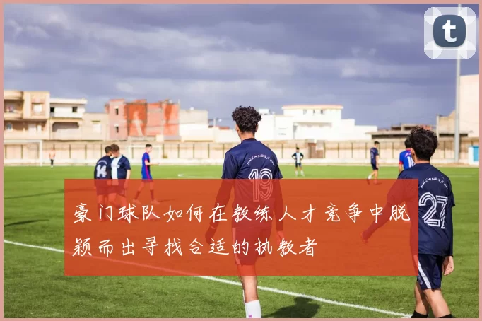 豪门球队如何在教练人才竞争中脱颖而出寻找合适的执教者