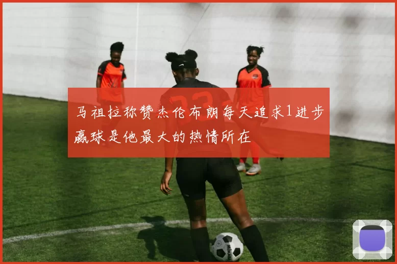 马祖拉称赞杰伦布朗每天追求1进步赢球是他最大的热情所在