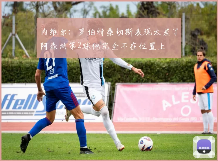 内维尔：罗伯特桑切斯表现太差了阿森纳第2球他完全不在位置上
