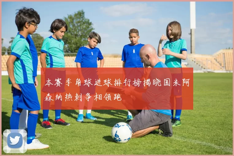 本赛季角球进球排行榜揭晓国米阿森纳热刺争相领跑