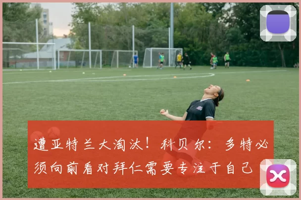 遭亚特兰大淘汰！科贝尔：多特必须向前看对拜仁需要专注于自己