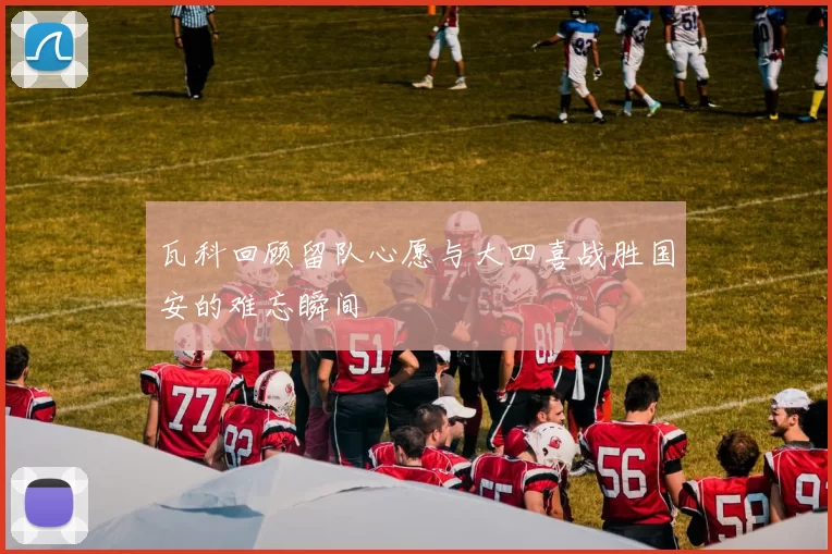 瓦科回顾留队心愿与大四喜战胜国安的难忘瞬间