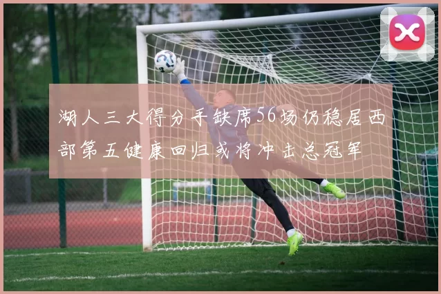 湖人三大得分手缺席56场仍稳居西部第五健康回归或将冲击总冠军