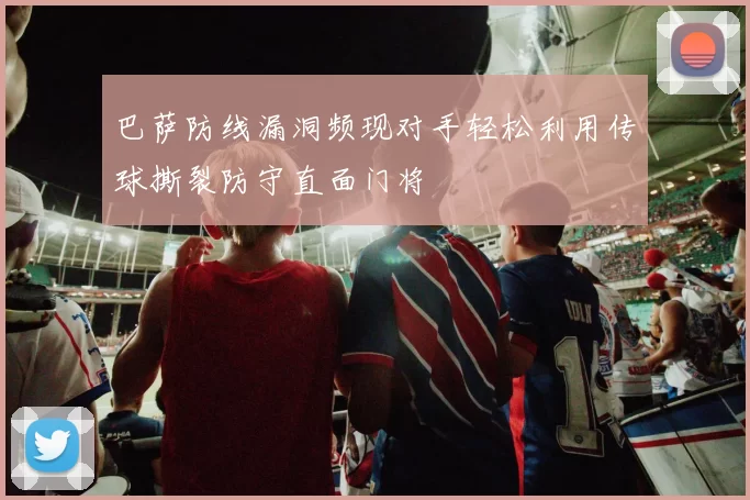 巴萨防线漏洞频现对手轻松利用传球撕裂防守直面门将
