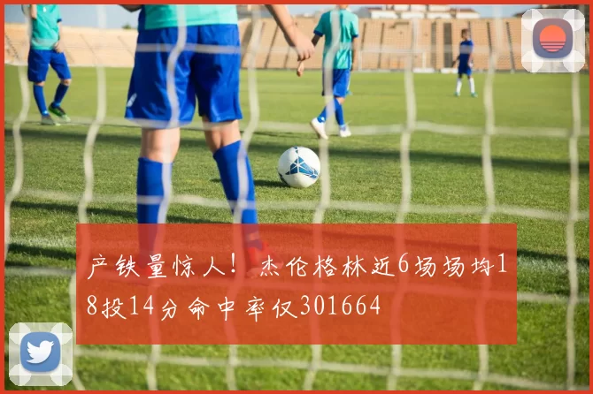 产铁量惊人！杰伦格林近6场场均18投14分命中率仅301664