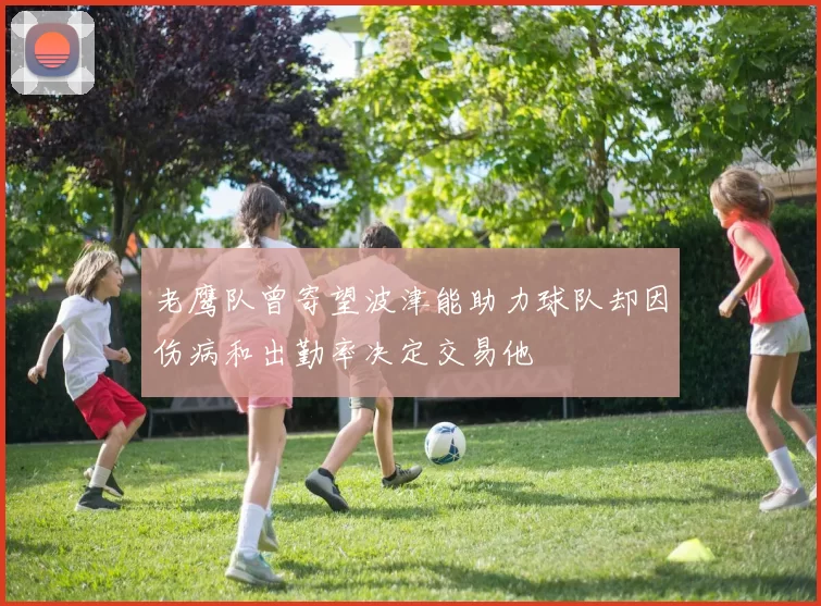 老鹰队曾寄望波津能助力球队却因伤病和出勤率决定交易他