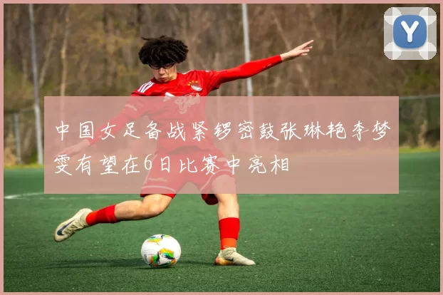 中国女足备战紧锣密鼓张琳艳李梦雯有望在6日比赛中亮相