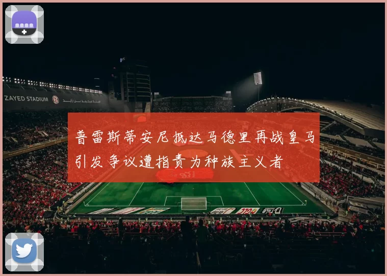 普雷斯蒂安尼抵达马德里再战皇马引发争议遭指责为种族主义者