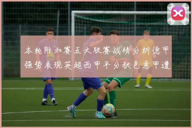 本轮附加赛五大联赛战绩分析德甲强势表现英超西甲平分秋色意甲遭遇挑战